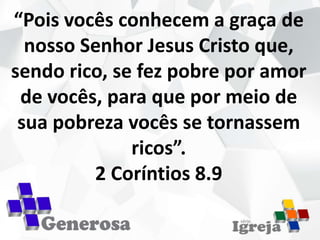 “Pois vocês conhecem a graça de
nosso Senhor Jesus Cristo que,
sendo rico, se fez pobre por amor
de vocês, para que por meio de
sua pobreza vocês se tornassem
ricos”.
2 Coríntios 8.9
 