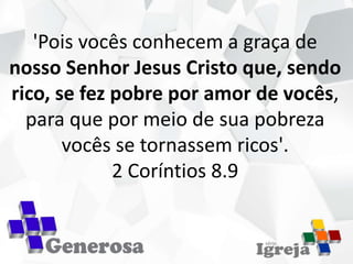 'Pois vocês conhecem a graça de
nosso Senhor Jesus Cristo que, sendo
rico, se fez pobre por amor de vocês,
para que por meio de sua pobreza
vocês se tornassem ricos'.
2 Coríntios 8.9
 