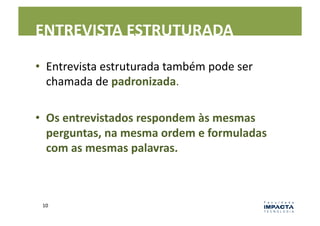 ENTREVISTA	
  ESTRUTURADA	
  

•  Entrevista	
  estruturada	
  também	
  pode	
  ser	
  
   chamada	
  de	
  padronizada.	
  

•  Os	
  entrevistados	
  respondem	
  às	
  mesmas	
  
   perguntas,	
  na	
  mesma	
  ordem	
  e	
  formuladas	
  
   com	
  as	
  mesmas	
  palavras.	
  



 10	
  
 