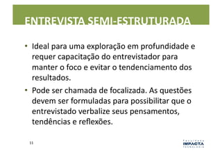 ENTREVISTA	
  SEMI-­‐ESTRUTURADA	
  

•  Ideal	
  para	
  uma	
  exploração	
  em	
  profundidade	
  e	
  
   requer	
  capacitação	
  do	
  entrevistador	
  para	
  
   manter	
  o	
  foco	
  e	
  evitar	
  o	
  tendenciamento	
  dos	
  
   resultados.	
  	
  
•  Pode	
  ser	
  chamada	
  de	
  focalizada.	
  As	
  questões	
  
   devem	
  ser	
  formuladas	
  para	
  possibilitar	
  que	
  o	
  
   entrevistado	
  verbalize	
  seus	
  pensamentos,	
  
   tendências	
  e	
  reﬂexões.	
  

  11	
  
 