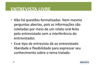 ENTREVISTA	
  LIVRE	
  

•  Não	
  há	
  questões	
  formalizadas.	
  Nem	
  mesmo	
  
   perguntas	
  abertas,	
  pois	
  as	
  informações	
  são	
  
   coletadas	
  por	
  meio	
  de	
  um	
  relato	
  oral	
  feito	
  
   pelo	
  entrevistado	
  sem	
  a	
  interferência	
  do	
  
   entrevistador.	
  
•  Esse	
  Lpo	
  de	
  entrevista	
  dá	
  ao	
  entrevistado	
  
   liberdade	
  e	
  ﬂexibilidade	
  para	
  expressar	
  seu	
  
   conhecimento	
  sobre	
  o	
  tema	
  tratado.	
  	
  

  12	
  
 