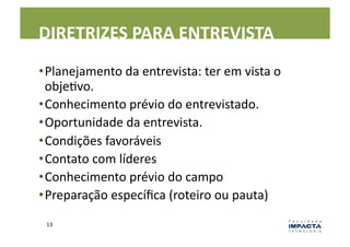DIRETRIZES	
  PARA	
  ENTREVISTA	
  
• Planejamento	
  da	
  entrevista:	
  ter	
  em	
  vista	
  o	
  
  objeLvo.	
  
• Conhecimento	
  prévio	
  do	
  entrevistado.	
  
• Oportunidade	
  da	
  entrevista.	
  
• Condições	
  favoráveis	
  
• Contato	
  com	
  líderes	
  
• Conhecimento	
  prévio	
  do	
  campo	
  
• Preparação	
  especíﬁca	
  (roteiro	
  ou	
  pauta)	
  
  13	
  
 