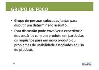 GRUPO	
  DE	
  FOCO	
  

•  Grupo	
  de	
  pessoas	
  colocadas	
  juntas	
  para	
  
   discuLr	
  um	
  determinado	
  assunto.	
  
•  Essa	
  discussão	
  pode	
  envolver	
  a	
  experiência	
  
   dos	
  usuários	
  com	
  um	
  produto	
  em	
  parLcular,	
  
   os	
  requisitos	
  para	
  um	
  novo	
  produto	
  ou	
  
   problemas	
  de	
  usabilidade	
  associados	
  ao	
  uso	
  
   do	
  produto.	
  


 17	
  
 