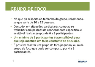 GRUPO	
  DE	
  FOCO	
  
•  No	
  que	
  diz	
  respeito	
  ao	
  tamanho	
  do	
  grupo,	
  recomenda-­‐
   se	
  que	
  varie	
  de	
  10	
  a	
  12	
  pessoas.	
  	
  
•  Contudo,	
  em	
  situações	
  parLculares	
  como	
  ao	
  se	
  
   trabalhar	
  com	
  pessoas	
  de	
  conhecimento	
  especíﬁco,	
  é	
  
   aceitável	
  realizar	
  grupos	
  de	
  6	
  a	
  8	
  parLcipantes.	
  	
  
•  Um	
  mínimo	
  de	
  6	
  parEcipantes	
  é	
  aconselhável	
  para	
  
   que	
  seja	
  manEdo	
  um	
  ﬂuxo	
  constante	
  de	
  discussão.	
  
•  É	
  possível	
  realizar	
  um	
  grupo	
  de	
  foco	
  pequeno,	
  ou	
  mini-­‐
   grupo	
  de	
  foco	
  que	
  pode	
  ser	
  composto	
  por	
  4	
  a	
  6	
  
   parLcipantes.	
  

  18	
  
 