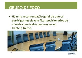 GRUPO	
  DE	
  FOCO	
  
•  Há	
  uma	
  recomendação	
  geral	
  de	
  que	
  os	
  
   parEcipantes	
  devem	
  ﬁcar	
  posicionados	
  de	
  
   maneira	
  que	
  todos	
  possam	
  se	
  ver	
  	
  
   frente	
  a	
  frente.	
  	
  




 19	
  
 