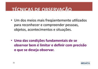 TÉCNICAS	
  DE	
  OBSERVAÇÃO	
  
•  Um	
  dos	
  meios	
  mais	
  freqüentemente	
  uLlizados	
  
   para	
  reconhecer	
  e	
  compreender	
  pessoas,	
  
   objetos,	
  acontecimentos	
  e	
  situações.	
  

•  Uma	
  das	
  condições	
  fundamentais	
  de	
  se	
  
   observar	
  bem	
  é	
  limitar	
  e	
  deﬁnir	
  com	
  precisão	
  
   o	
  que	
  se	
  deseja	
  observar.	
  


  21	
  
 