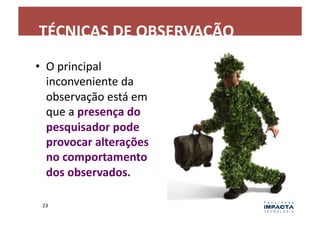 TÉCNICAS	
  DE	
  OBSERVAÇÃO	
  
•  O	
  principal	
  
   inconveniente	
  da	
  
   observação	
  está	
  em	
  
   que	
  a	
  presença	
  do	
  
   pesquisador	
  pode	
  
   provocar	
  alterações	
  
   no	
  comportamento	
  
   dos	
  observados.	
  

  23	
  
 