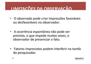 LIMITAÇÕES	
  DA	
  OBSERVAÇÃO	
  
•  	
  O	
  observado	
  pode	
  criar	
  impressões	
  favoráveis	
  
   ou	
  desfavoráveis	
  no	
  observador.	
  

•  	
  A	
  ocorrência	
  espontânea	
  não	
  pode	
  ser	
  
   prevista,	
  o	
  que	
  impede	
  muitas	
  vezes,	
  o	
  
   observador	
  de	
  presenciar	
  o	
  fato.	
  

•  	
  Fatores	
  imprevistos	
  podem	
  interferir	
  na	
  tarefa	
  
   do	
  pesquisador.	
  
  25	
  
 