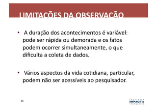 LIMITAÇÕES	
  DA	
  OBSERVAÇÃO	
  
•  	
  A	
  duração	
  dos	
  acontecimentos	
  é	
  variável:	
  
   pode	
  ser	
  rápida	
  ou	
  demorada	
  e	
  os	
  fatos	
  
   podem	
  ocorrer	
  simultaneamente,	
  o	
  que	
  
   diﬁculta	
  a	
  coleta	
  de	
  dados.	
  	
  

•  	
  Vários	
  aspectos	
  da	
  vida	
  coLdiana,	
  parLcular,	
  
   podem	
  não	
  ser	
  acessíveis	
  ao	
  pesquisador.	
  


  26	
  
 