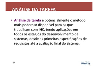 ANÁLISE	
  DA	
  TAREFA	
  
•  Análise	
  da	
  tarefa	
  é	
  potencialmente	
  o	
  método	
  
   mais	
  poderoso	
  disponível	
  para	
  os	
  que	
  
   trabalham	
  com	
  IHC,	
  tendo	
  aplicações	
  em	
  
   todos	
  os	
  estágios	
  do	
  desenvolvimento	
  de	
  
   sistemas,	
  desde	
  as	
  primeiras	
  especiﬁcações	
  de	
  
   requisitos	
  até	
  a	
  avaliação	
  ﬁnal	
  do	
  sistema.	
  



 29	
  
 