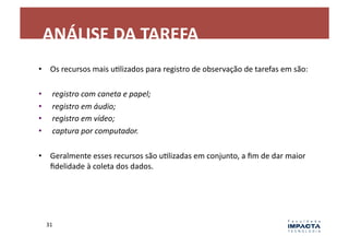 ANÁLISE	
  DA	
  TAREFA	
  
•  Os	
  recursos	
  mais	
  uLlizados	
  para	
  registro	
  de	
  observação	
  de	
  tarefas	
  em	
  são:	
  

•       	
  registro	
  com	
  caneta	
  e	
  papel;	
  
•       	
  registro	
  em	
  áudio;	
  
•       	
  registro	
  em	
  vídeo;	
  
•       	
  captura	
  por	
  computador.	
  

•  Geralmente	
  esses	
  recursos	
  são	
  uLlizadas	
  em	
  conjunto,	
  a	
  ﬁm	
  de	
  dar	
  maior	
  
   ﬁdelidade	
  à	
  coleta	
  dos	
  dados.	
  




     31	
  
 