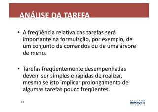 ANÁLISE	
  DA	
  TAREFA	
  
•  A	
  freqüência	
  relaLva	
  das	
  tarefas	
  será	
  
   importante	
  na	
  formulação,	
  por	
  exemplo,	
  de	
  
   um	
  conjunto	
  de	
  comandos	
  ou	
  de	
  uma	
  árvore	
  
   de	
  menu.	
  

•  Tarefas	
  freqüentemente	
  desempenhadas	
  
   devem	
  ser	
  simples	
  e	
  rápidas	
  de	
  realizar,	
  
   mesmo	
  se	
  isto	
  implicar	
  prolongamento	
  de	
  
   algumas	
  tarefas	
  pouco	
  freqüentes.	
  
  33	
  
 