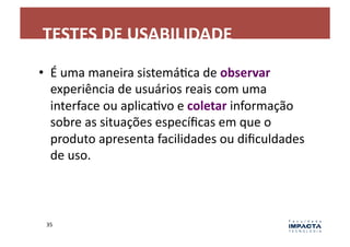 TESTES	
  DE	
  USABILIDADE	
  
•  É	
  uma	
  maneira	
  sistemáLca	
  de	
  observar	
  
   experiência	
  de	
  usuários	
  reais	
  com	
  uma	
  
   interface	
  ou	
  aplicaLvo	
  e	
  coletar	
  informação	
  
   sobre	
  as	
  situações	
  especíﬁcas	
  em	
  que	
  o	
  
   produto	
  apresenta	
  facilidades	
  ou	
  diﬁculdades	
  
   de	
  uso.	
  



 35	
  
 