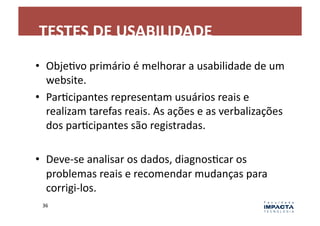 TESTES	
  DE	
  USABILIDADE	
  
•  ObjeLvo	
  primário	
  é	
  melhorar	
  a	
  usabilidade	
  de	
  um	
  
   website.	
  
•  ParLcipantes	
  representam	
  usuários	
  reais	
  e	
  
   realizam	
  tarefas	
  reais.	
  As	
  ações	
  e	
  as	
  verbalizações	
  
   dos	
  parLcipantes	
  são	
  registradas.	
  

•  Deve-­‐se	
  analisar	
  os	
  dados,	
  diagnosLcar	
  os	
  
   problemas	
  reais	
  e	
  recomendar	
  mudanças	
  para	
  
   corrigi-­‐los.	
  
  36	
  
 