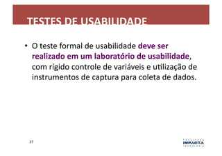 TESTES	
  DE	
  USABILIDADE	
  
•  O	
  teste	
  formal	
  de	
  usabilidade	
  deve	
  ser	
  
   realizado	
  em	
  um	
  laboratório	
  de	
  usabilidade,	
  
   com	
  rígido	
  controle	
  de	
  variáveis	
  e	
  uLlização	
  de	
  
   instrumentos	
  de	
  captura	
  para	
  coleta	
  de	
  dados.	
  




  37	
  
 