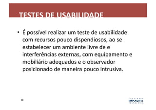 TESTES	
  DE	
  USABILIDADE	
  
•  É	
  possível	
  realizar	
  um	
  teste	
  de	
  usabilidade	
  
   com	
  recursos	
  pouco	
  dispendiosos,	
  ao	
  se	
  
   estabelecer	
  um	
  ambiente	
  livre	
  de	
  e	
  
   interferências	
  externas,	
  com	
  equipamento	
  e	
  
   mobiliário	
  adequados	
  e	
  o	
  observador	
  
   posicionado	
  de	
  maneira	
  pouco	
  intrusiva.	
  



  38	
  
 