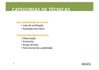 CATEGORIAS	
  DE	
  TÉCNICAS	
  

        Sem	
  parEcipação	
  do	
  usuário	
  
           •  Lista	
  de	
  veriﬁcação	
  
           •  Avaliação	
  heurísLca	
  

        Com	
  parEcipação	
  do	
  usuário	
  
           •  Observação	
  
           •  Entrevista	
  
           •  Grupo	
  de	
  foco	
  
           •  Teste	
  formal	
  de	
  usabilidade	
  




4	
  
 