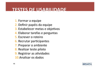TESTES	
  DE	
  USABILIDADE	
  
    1. Formar	
  a	
  equipe	
  
    2. Deﬁnir	
  papéis	
  da	
  equipe	
  
    3. Estabelecer	
  metas	
  e	
  objeLvos	
  
    4. Elaborar	
  tarefas	
  e	
  perguntas	
  
    5. Escrever	
  o	
  roteiro	
  
    6. Recrutar	
  parLcipantes	
  
    7. Preparar	
  o	
  ambiente	
  
    8. Realizar	
  teste	
  piloto	
  
    9. Registrar	
  as	
  aLvidades	
  
    10. Analisar	
  os	
  dados	
  
46	
  
 