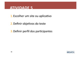 ATIVIDADE	
  5	
  
1. Escolher	
  um	
  site	
  ou	
  aplicaLvo	
  

2. Deﬁnir	
  objeLvos	
  do	
  teste	
  

3. Deﬁnir	
  perﬁl	
  dos	
  parLcipantes	
  




48	
  
 