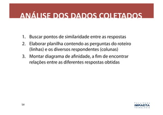 ANÁLISE	
  DOS	
  DADOS	
  COLETADOS	
  

1.  Buscar pontos de similaridade entre as respostas
2.  Elaborar planilha contendo as perguntas do roteiro
    (linhas) e os diversos respondentes (colunas)
3.  Montar diagrama de afinidade, a fim de encontrar
    relações entre as diferentes respostas obtidas




54	
  
 