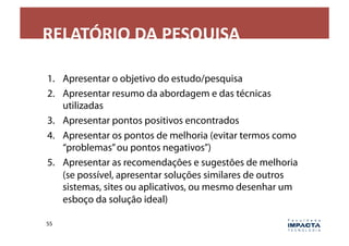 RELATÓRIO	
  DA	
  PESQUISA	
  

1.  Apresentar o objetivo do estudo/pesquisa
2.  Apresentar resumo da abordagem e das técnicas
    utilizadas
3.  Apresentar pontos positivos encontrados
4.  Apresentar os pontos de melhoria (evitar termos como
    “problemas” ou pontos negativos”)
5.  Apresentar as recomendações e sugestões de melhoria
    (se possível, apresentar soluções similares de outros
    sistemas, sites ou aplicativos, ou mesmo desenhar um
    esboço da solução ideal)

55	
  
 