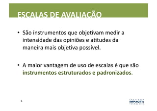 ESCALAS	
  DE	
  AVALIAÇÃO	
  

•  São	
  instrumentos	
  que	
  objeLvam	
  medir	
  a	
  
   intensidade	
  das	
  opiniões	
  e	
  aLtudes	
  da	
  
   maneira	
  mais	
  objeLva	
  possível.	
  

•  A	
  maior	
  vantagem	
  de	
  uso	
  de	
  escalas	
  é	
  que	
  são	
  
   instrumentos	
  estruturados	
  e	
  padronizados.	
  



  6	
  
 