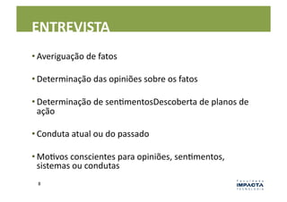 ENTREVISTA	
  
• Averiguação	
  de	
  fatos	
  

• Determinação	
  das	
  opiniões	
  sobre	
  os	
  fatos	
  

• Determinação	
  de	
  senLmentosDescoberta	
  de	
  planos	
  de	
  
  ação	
  

• Conduta	
  atual	
  ou	
  do	
  passado	
  

• MoLvos	
  conscientes	
  para	
  opiniões,	
  senLmentos,	
  
  sistemas	
  ou	
  condutas	
  
  8	
  
 
