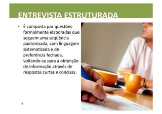 ENTREVISTA	
  ESTRUTURADA	
  
•  É	
  composta	
  por	
  questões	
  
   formalmente	
  elaboradas	
  que	
  
   seguem	
  uma	
  seqüência	
  
   padronizada,	
  com	
  linguagem	
  
   sistemaLzada	
  e	
  de	
  
   preferência	
  fechada,	
  
   voltando-­‐se	
  para	
  a	
  obtenção	
  
   de	
  informação	
  através	
  de	
  
   respostas	
  curtas	
  e	
  concisas.	
  




  9	
  
 