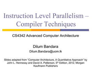 Instruction Level Parallelism –
Compiler Techniques
CS4342 Advanced Computer Architecture
Dilum Bandara
Dilum.Bandara@uom.lk
Slides adapted from “Computer Architecture, A Quantitative Approach” by
John L. Hennessy and David A. Patterson, 5th Edition, 2012, Morgan
Kaufmann Publishers
 
