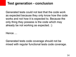 Test generation - conclusion

Generated tests could not test that the code work
as expected because they only know how the code
works and not how it is expected to. Because the
only thing they possess is the code which may
already be not working as expected. :)

Hence …

Generated tests code coverage should not be
mixed with regular functional tests code coverage.


                                                     14
 
