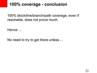 100% coverage - conclusion

100% block/line/branch/path coverage, even if
reachable, does not prove much.

Hence …

No need to try to get there unless ...




                                                23
 