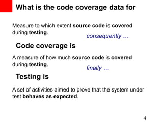 What is the code coverage data for

Measure to which extent source code is covered
during testing.
                               consequently …
 Code coverage is
A measure of how much source code is covered
during testing.
                               finally …
 Testing is
A set of activities aimed to prove that the system under
test behaves as expected.



                                                       4
 