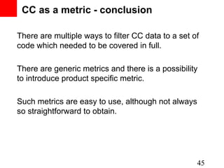 CC as a metric - conclusion

There are multiple ways to filter CC data to a set of
code which needed to be covered in full.

There are generic metrics and there is a possibility
to introduce product specific metric.

Such metrics are easy to use, although not always
so straightforward to obtain.




                                                    45
 