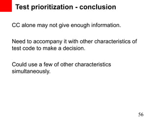 Test prioritization - conclusion

CC alone may not give enough information.

Need to accompany it with other characteristics of
test code to make a decision.

Could use a few of other characteristics
simultaneously.




                                                     56
 