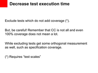 Decrease test execution time


Exclude tests which do not add coverage (*).

But, be careful! Remember that CC is not all and even
100% coverage does not mean a lot.

While excluding tests get some orthogonal measurement
as well, such as specification coverage.

(*) Requires “test scales”
 