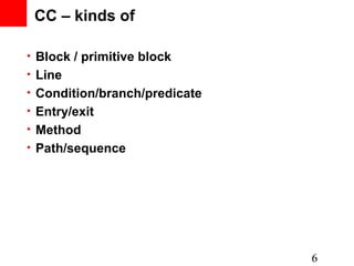 CC – kinds of

• Block / primitive block
• Line
• Condition/branch/predicate
• Entry/exit
• Method
• Path/sequence




                               6
 