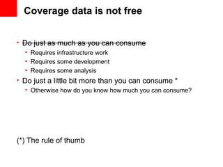 Coverage data is not free


• Do just as much as you can consume
   • Requires infrastructure work
   • Requires some development
   • Requires some analysis
• Do just a little bit more than you can consume *
   • Otherwise how do you know how much you can consume?




(*) The rule of thumb
 