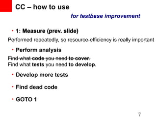 CC – how to use
                           for testbase improvement

 • 1: Measure (prev. slide)
Performed repeatedly, so resource-efficiency is really important
 • Perform analysis
Find what code you need to cover.
Find what tests you need to develop.
 • Develop more tests

 • Find dead code

 • GOTO 1


                                                         7
 