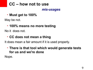 CC – how not to use
                            mis-usages
 • Must get to 100%
May be not.
 • 100% means no more testing
No it does not.
 • CC does not mean a thing
It does mean a fair amount if it is used properly.
 • There is that tool which would generate tests
   for us and we're done
Nope.


                                                     9
 
