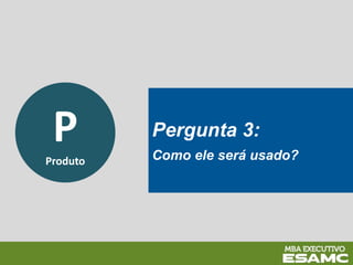P
Produto
Pergunta 3:
Como ele será usado?
 