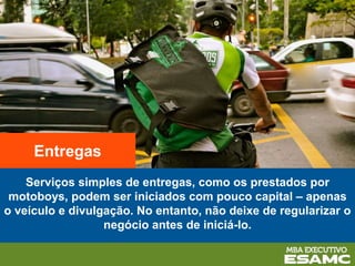 Serviços simples de entregas, como os prestados por
motoboys, podem ser iniciados com pouco capital – apenas
o veículo e divulgação. No entanto, não deixe de regularizar o
negócio antes de iniciá-lo.
Entregas
 