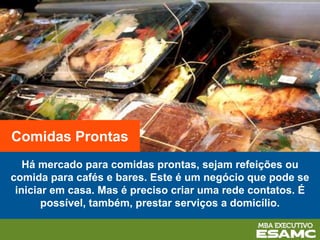 Há mercado para comidas prontas, sejam refeições ou
comida para cafés e bares. Este é um negócio que pode se
iniciar em casa. Mas é preciso criar uma rede contatos. É
possível, também, prestar serviços a domicílio.
Comidas Prontas
 
