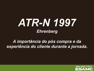 ATR-N 1997
Ehrenberg
A importância do pós compra e da
experiência do cliente durante a jornada.
 
