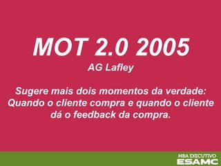 MOT 2.0 2005
AG Lafley
Sugere mais dois momentos da verdade:
Quando o cliente compra e quando o cliente
dá o feedback da compra.
 