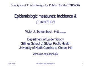 1/25/2011 Incidence and prevalence 1
Epidemiologic measures: Incidence &
prevalence
Principles of Epidemiology for Public Health (EPID600)
Victor J. Schoenbach, PhD home page
Department of Epidemiology
Gillings School of Global Public Health
University of North Carolina at Chapel Hill
www.unc.edu/epid600/
 