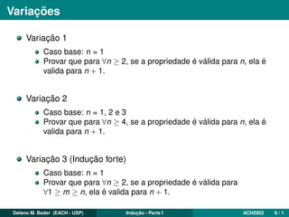 Variações
Variação 1
Caso base: n = 1
Provar que para ∀n ≥ 2, se a propriedade é válida para n, ela é
valida para n + 1.
Variação 2
Caso base: n = 1, 2 e 3
Provar que para ∀n ≥ 4, se a propriedade é válida para n, ela é
valida para n + 1.
Variação 3 (Indução forte)
Caso base: n = 1
Provar que para ∀n ≥ 2, se a propriedade é válida para
∀1 ≥ m ≥ n, ela é valida para n + 1.
Delano M. Beder (EACH - USP) Indução - Parte I ACH2002 6 / 1
 