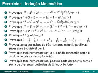 Exercícios - Indução Matemática
1 Prove que 12 + 22 + 32 + · · · + n2 = 2n3+3n2+n
6 , ∀n ≥ 1
2 Prove que 1 + 3 + 5 + · · · + 2n − 1 = n2, ∀n ≥ 1
3 Prove que 13 + 23 + 33 + · · · + n3 = n4+2n3+n2
4 , ∀n ≥ 1
4 Prove que 13 + 33 + 53 + · · · + (2n − 1)3 = 2n4 − n2, ∀n ≥ 1
5 Prove que 1 + 2 + 22 + 23 + · · · + 2n = 2n+1 − 1, ∀n ≥ 0
6 Prove que 2n ≥ n2, ∀n ≥ 4.
7 Prove que 1
1 − 1
2 + 1
3 + · · · + 1
2n−1 − 1
2n = 1
n+1 + 1
n+2 + · · · + 1
2n
8 Prove a soma dos cubos de três numeros naturais positivos
sucessivos é divisível por 9.
9 Prove que todo número natural n > 1 pode ser escrito como o
produto de primos (indução forte).
10 Prove que todo número natural positivo pode ser escrito como a
soma de diferentes potências de 2 (indução forte).
Delano M. Beder (EACH - USP) Indução - Parte I ACH2002 7 / 1
 