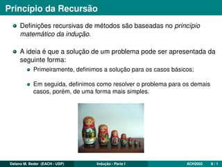 Princípio da Recursão
Deﬁnições recursivas de métodos são baseadas no princípio
matemático da indução.
A ideia é que a solução de um problema pode ser apresentada da
seguinte forma:
Primeiramente, deﬁnimos a solução para os casos básicos;
Em seguida, deﬁnimos como resolver o problema para os demais
casos, porém, de uma forma mais simples.
Delano M. Beder (EACH - USP) Indução - Parte I ACH2002 8 / 1
 