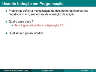 Usando Indução em Programação
Problema: deﬁnir a multiplicação de dois números inteiros não
negativos m e n, em termos da operação de adição
Qual o caso base ?
Se n é igual a 0, então a multiplicação é 0.
Qual seria o passo indutivo
Delano M. Beder (EACH - USP) Indução - Parte I ACH2002 9 / 1
 