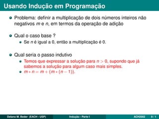 Usando Indução em Programação
Problema: deﬁnir a multiplicação de dois números inteiros não
negativos m e n, em termos da operação de adição
Qual o caso base ?
Se n é igual a 0, então a multiplicação é 0.
Qual seria o passo indutivo
Temos que expressar a solução para n > 0, supondo que já
sabemos a solução para algum caso mais simples.
m ∗ n = m + (m ∗ (n − 1)).
Delano M. Beder (EACH - USP) Indução - Parte I ACH2002 9 / 1
 